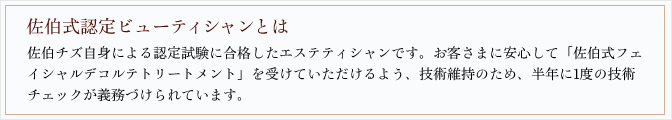 佐伯式認定ビューティシャンとは 佐伯チズ自身による認定試験に合格したエステティシャンです。お客さまに安心して「佐伯式フェイシャルデコルテトリートメント」を受けていただけるよう、技術維持のため、半年に1度の技術チェックが義務づけられています。